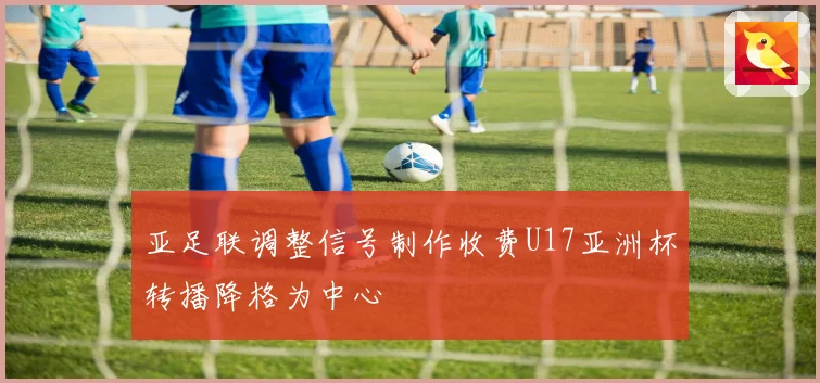 亚足联调整信号制作收费U17亚洲杯转播降格为中心