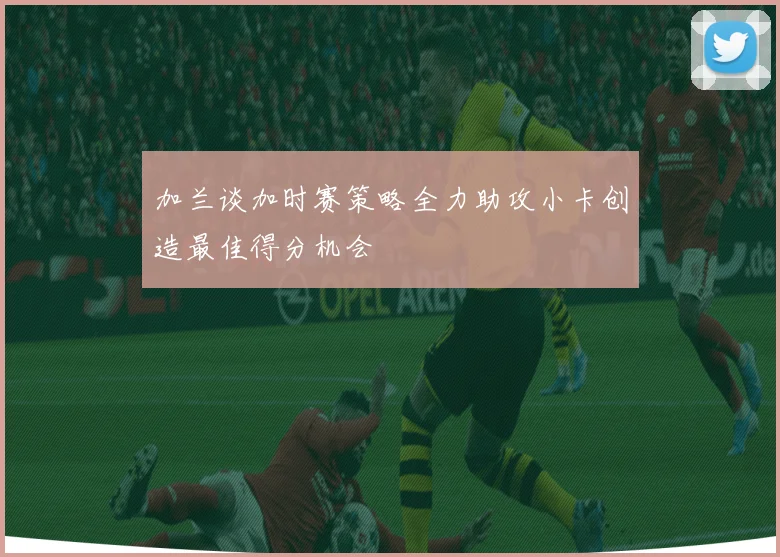 加兰谈加时赛策略全力助攻小卡创造最佳得分机会