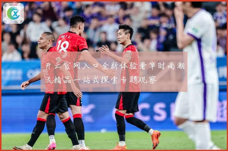 开云官网入口全新体验奢华时尚潮流精品一站式探索专题观察