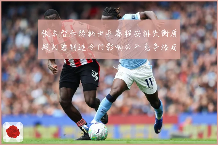 张本智和怒批世乒赛程安排失衡质疑刻意制造冷门影响公平竞争格局