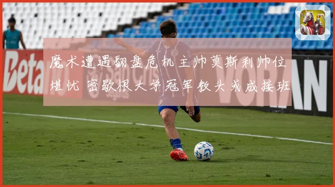 魔术遭遇翻盘危机主帅莫斯利帅位堪忧 密歇根大学冠军教头或成接班人