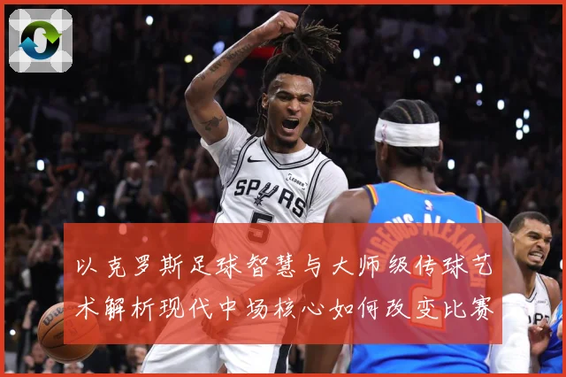 以克罗斯足球智慧与大师级传球艺术解析现代中场核心如何改变比赛格局