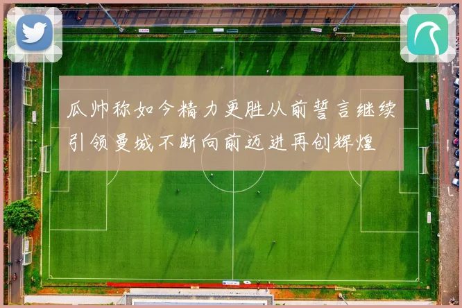 瓜帅称如今精力更胜从前誓言继续引领曼城不断向前迈进再创辉煌
