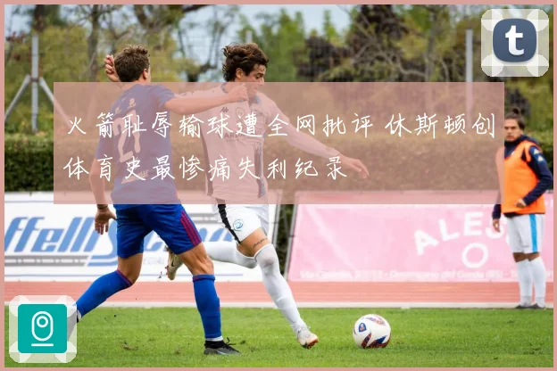 火箭耻辱输球遭全网批评 休斯顿创体育史最惨痛失利纪录